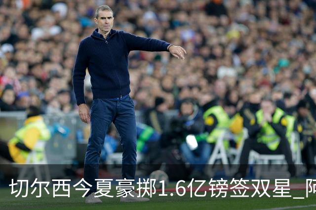 切尔西今夏豪掷1.6亿镑签双星 阿隆索亲解战术拼图